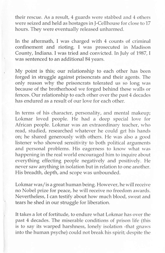 their rescue. As a result, 4 guards were stabbed and 4 others were seized and held as hostages in J-Cellhouse for close to 17 hours. They were eventually released unharmed.  In the aftermath, I was charged with 4 counts of criminal confinement and rioting. 1 was prosecuted in Madison County, Indiana. I was tried and convicted. In July of 1987, I was sentenced to an additional 84 years.  My point is this; our relationship to each other has been forged in struggle against prisoncrats and their agents. The only reason why the prisoncrats tolerated us so long was because of the brotherhood we forged behind these walls or fences. Our relationship to each other over the past 4 decades has endured as a result of our love for each other.  In terms of his character, personality, and mental makeup; Lokmar loved people. He had a deep special love for African people. Lokmar was an extraordinary teacher, who read, studied, researched whatever he could get his hands on; he shared generously with others. He was also a good listener who showed sensitivity to both political arguments and personal problems. His eagerness to know what was happening in the real world encouraged him to inquire about everything effecting people negatively and positively. He never saw anything in isolation but in relation to one another. His breadth, depth, and scope was unbounded.  Lokmar was/is a great human being. However, he will reccive no Nobel prize for peace, he will receive no freedom award: Nevertheless, I can testify about how much blood, sweat and tears he shed in our struggle for liberation.  It takes a lot of fortitude, to endure what Lokmar has over the past 4 decades. The miserable conditions of prison life (this is to say its warped harshness, lonely isolation -that gnaws into the human psyche) could not break his spirit; despite the  